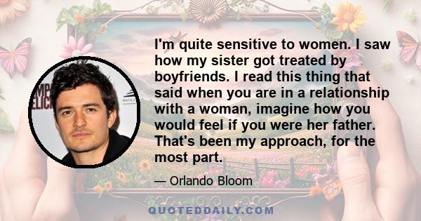 I'm quite sensitive to women. I saw how my sister got treated by boyfriends. I read this thing that said when you are in a relationship with a woman, imagine how you would feel if you were her father. That's been my