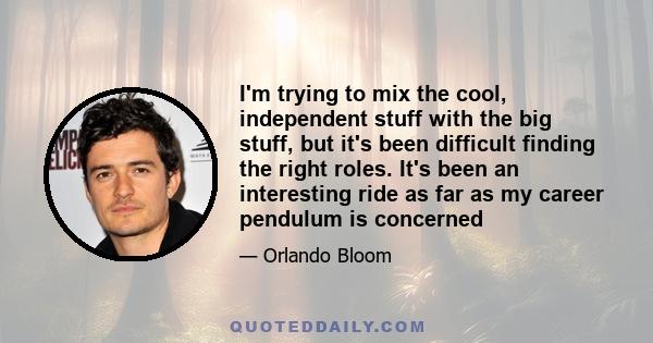 I'm trying to mix the cool, independent stuff with the big stuff, but it's been difficult finding the right roles. It's been an interesting ride as far as my career pendulum is concerned