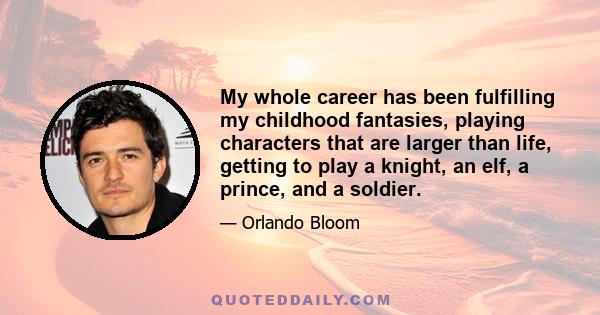 My whole career has been fulfilling my childhood fantasies, playing characters that are larger than life, getting to play a knight, an elf, a prince, and a soldier.