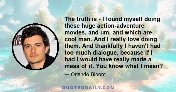 The truth is - I found myself doing these huge action-adventure movies, and um, and which are cool man. And I really love doing them. And thankfully I haven't had too much dialogue, because if I had I would have really