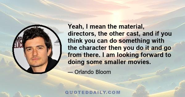 Yeah, I mean the material, directors, the other cast, and if you think you can do something with the character then you do it and go from there. I am looking forward to doing some smaller movies.