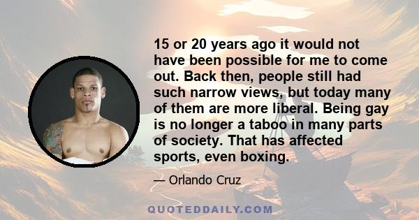 15 or 20 years ago it would not have been possible for me to come out. Back then, people still had such narrow views, but today many of them are more liberal. Being gay is no longer a taboo in many parts of society.