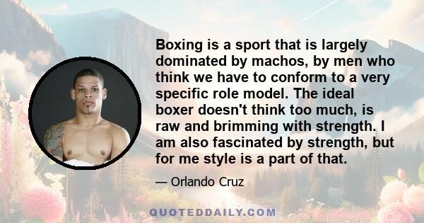 Boxing is a sport that is largely dominated by machos, by men who think we have to conform to a very specific role model. The ideal boxer doesn't think too much, is raw and brimming with strength. I am also fascinated