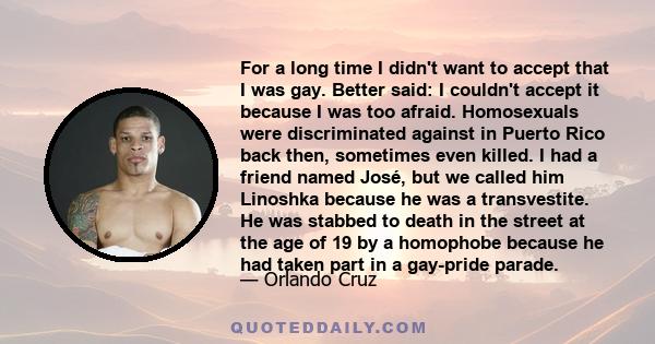 For a long time I didn't want to accept that I was gay. Better said: I couldn't accept it because I was too afraid. Homosexuals were discriminated against in Puerto Rico back then, sometimes even killed. I had a friend