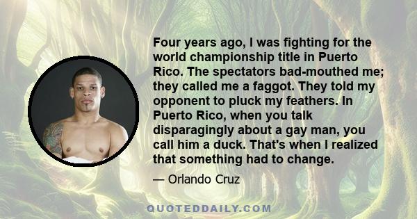 Four years ago, I was fighting for the world championship title in Puerto Rico. The spectators bad-mouthed me; they called me a faggot. They told my opponent to pluck my feathers. In Puerto Rico, when you talk