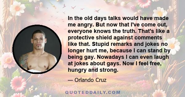 In the old days talks would have made me angry. But now that I've come out, everyone knows the truth. That's like a protective shield against comments like that. Stupid remarks and jokes no longer hurt me, because I can 