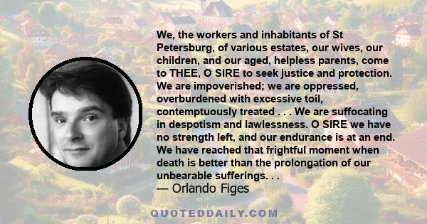 We, the workers and inhabitants of St Petersburg, of various estates, our wives, our children, and our aged, helpless parents, come to THEE, O SIRE to seek justice and protection. We are impoverished; we are oppressed,