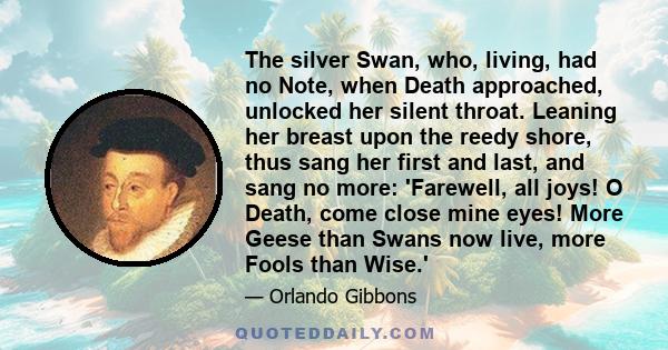 The silver Swan, who, living, had no Note, when Death approached, unlocked her silent throat. Leaning her breast upon the reedy shore, thus sang her first and last, and sang no more: 'Farewell, all joys! O Death, come