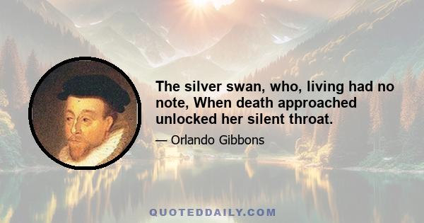 The silver swan, who, living had no note, When death approached unlocked her silent throat.