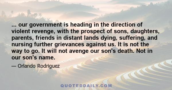 ... our government is heading in the direction of violent revenge, with the prospect of sons, daughters, parents, friends in distant lands dying, suffering, and nursing further grievances against us. It is not the way