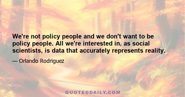 We're not policy people and we don't want to be policy people. All we're interested in, as social scientists, is data that accurately represents reality.