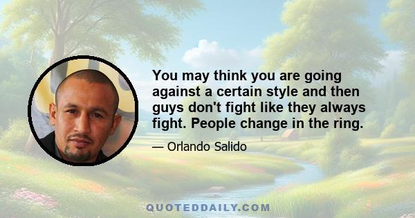 You may think you are going against a certain style and then guys don't fight like they always fight. People change in the ring.