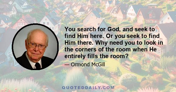 You search for God, and seek to find Him here. Or you seek to find Him there. Why need you to look in the corners of the room when He entirely fills the room?