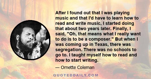 After I found out that I was playing music and that I'd have to learn how to read and write music, I started doing that about two years later. Finally, I said, Oh, that means what I really want to do is to be a