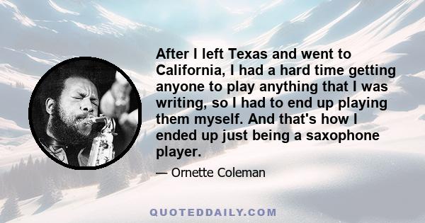 After I left Texas and went to California, I had a hard time getting anyone to play anything that I was writing, so I had to end up playing them myself. And that's how I ended up just being a saxophone player.
