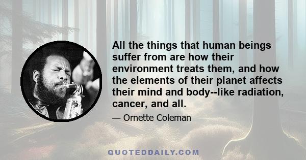 All the things that human beings suffer from are how their environment treats them, and how the elements of their planet affects their mind and body--like radiation, cancer, and all.