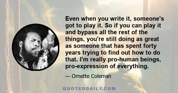 Even when you write it, someone's got to play it. So if you can play it and bypass all the rest of the things, you're still doing as great as someone that has spent forty years trying to find out how to do that. I'm