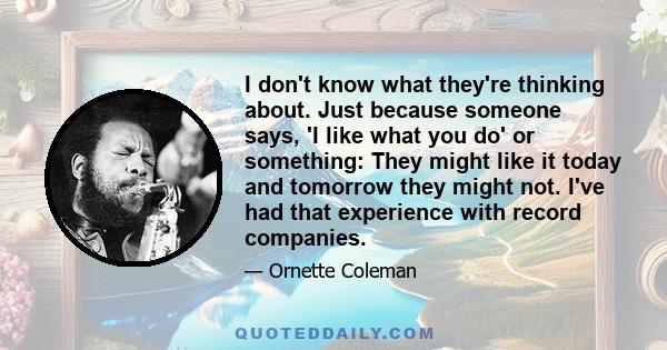 I don't know what they're thinking about. Just because someone says, 'I like what you do' or something: They might like it today and tomorrow they might not. I've had that experience with record companies.