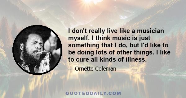 I don't really live like a musician myself. I think music is just something that I do, but I'd like to be doing lots of other things. I like to cure all kinds of illness.