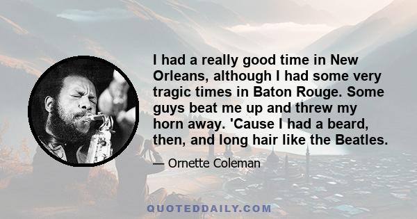 I had a really good time in New Orleans, although I had some very tragic times in Baton Rouge. Some guys beat me up and threw my horn away. 'Cause I had a beard, then, and long hair like the Beatles.