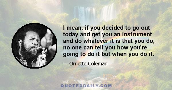 I mean, if you decided to go out today and get you an instrument and do whatever it is that you do, no one can tell you how you're going to do it but when you do it.