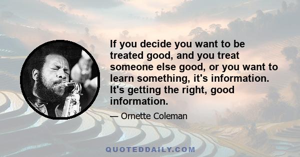 If you decide you want to be treated good, and you treat someone else good, or you want to learn something, it's information. It's getting the right, good information.