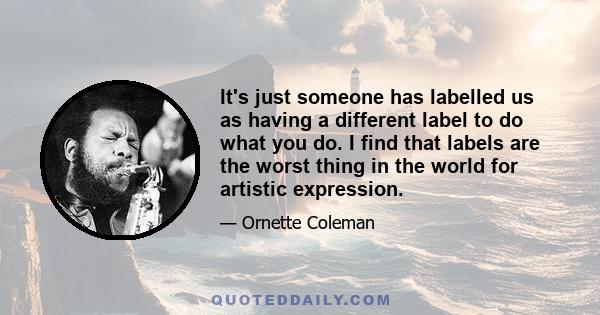 It's just someone has labelled us as having a different label to do what you do. I find that labels are the worst thing in the world for artistic expression.