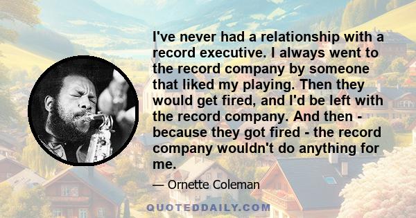 I've never had a relationship with a record executive. I always went to the record company by someone that liked my playing. Then they would get fired, and I'd be left with the record company. And then - because they