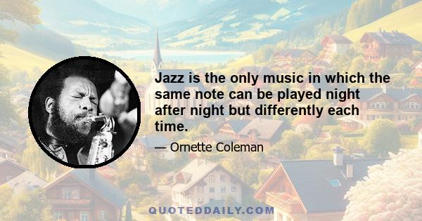 Jazz is the only music in which the same note can be played night after night but differently each time.