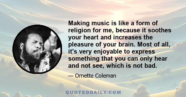 Making music is like a form of religion for me, because it soothes your heart and increases the pleasure of your brain. Most of all, it's very enjoyable to express something that you can only hear and not see, which is