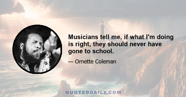 Musicians tell me, if what I'm doing is right, they should never have gone to school.