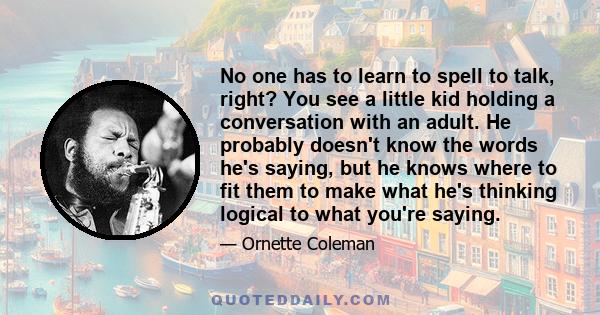 No one has to learn to spell to talk, right? You see a little kid holding a conversation with an adult. He probably doesn't know the words he's saying, but he knows where to fit them to make what he's thinking logical