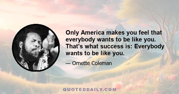 Only America makes you feel that everybody wants to be like you. That's what success is: Everybody wants to be like you.