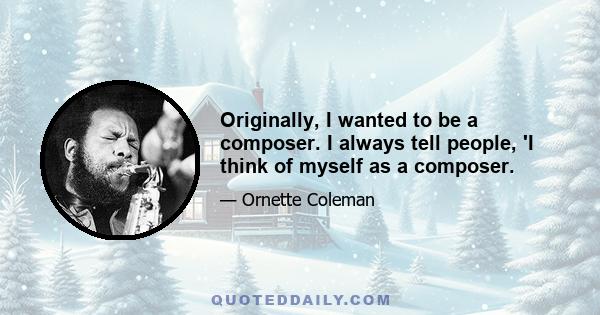 Originally, I wanted to be a composer. I always tell people, 'I think of myself as a composer.