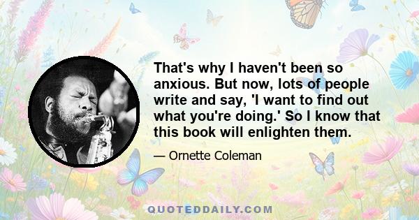 That's why I haven't been so anxious. But now, lots of people write and say, 'I want to find out what you're doing.' So I know that this book will enlighten them.