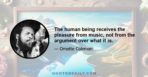 The human being receives the pleasure from music, not from the argument over what it is.