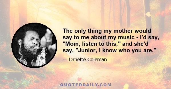 The only thing my mother would say to me about my music - I'd say, Mom, listen to this, and she'd say, Junior, I know who you are.