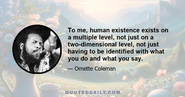 To me, human existence exists on a multiple level, not just on a two-dimensional level, not just having to be identified with what you do and what you say.