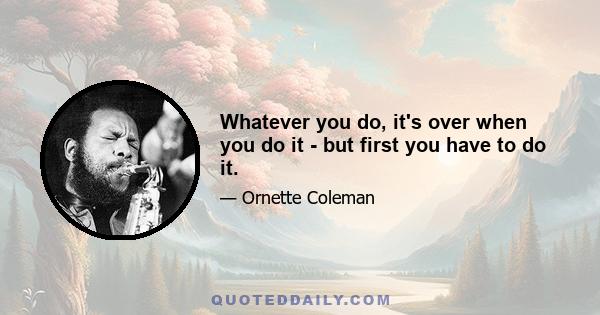 Whatever you do, it's over when you do it - but first you have to do it.