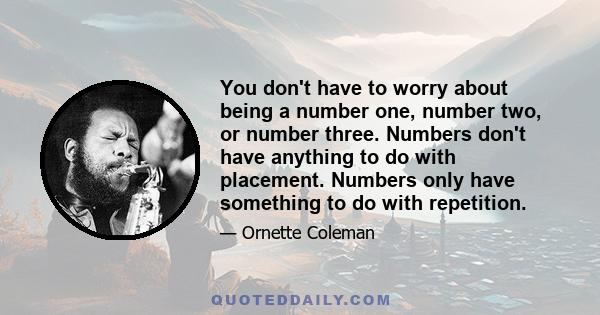 You don't have to worry about being a number one, number two, or number three. Numbers don't have anything to do with placement. Numbers only have something to do with repetition.