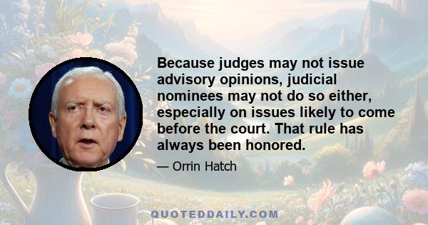 Because judges may not issue advisory opinions, judicial nominees may not do so either, especially on issues likely to come before the court. That rule has always been honored.