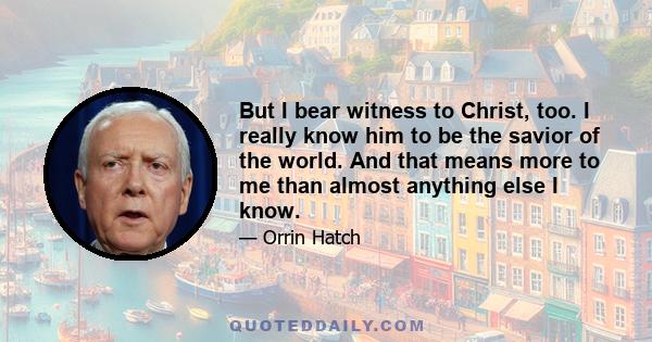 But I bear witness to Christ, too. I really know him to be the savior of the world. And that means more to me than almost anything else I know.