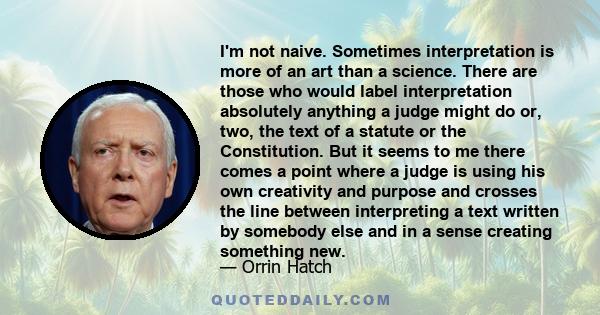 I'm not naive. Sometimes interpretation is more of an art than a science. There are those who would label interpretation absolutely anything a judge might do or, two, the text of a statute or the Constitution. But it