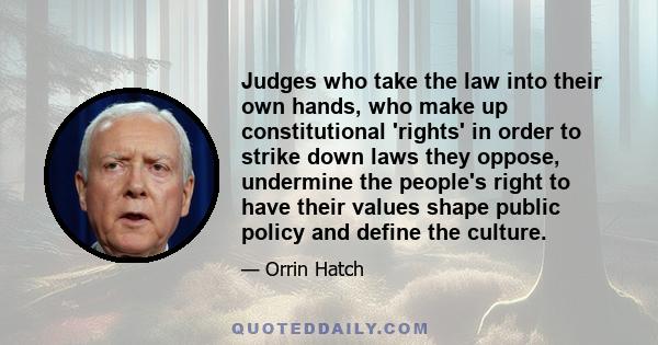 Judges who take the law into their own hands, who make up constitutional 'rights' in order to strike down laws they oppose, undermine the people's right to have their values shape public policy and define the culture.