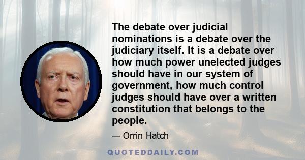 The debate over judicial nominations is a debate over the judiciary itself. It is a debate over how much power unelected judges should have in our system of government, how much control judges should have over a written 