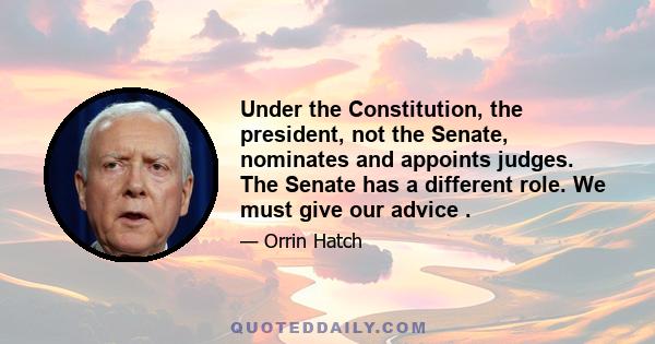 Under the Constitution, the president, not the Senate, nominates and appoints judges. The Senate has a different role. We must give our advice .