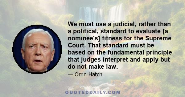 We must use a judicial, rather than a political, standard to evaluate [a nominee's] fitness for the Supreme Court. That standard must be based on the fundamental principle that judges interpret and apply but do not make 