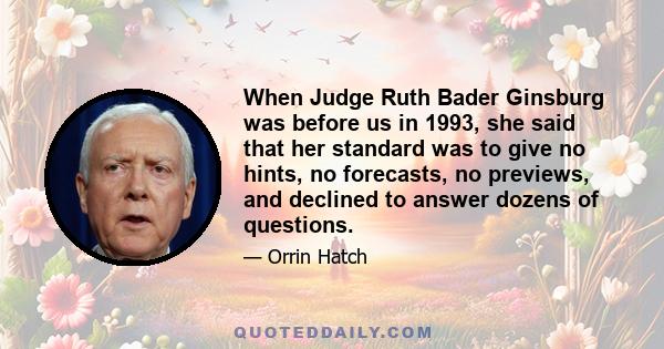 When Judge Ruth Bader Ginsburg was before us in 1993, she said that her standard was to give no hints, no forecasts, no previews, and declined to answer dozens of questions.