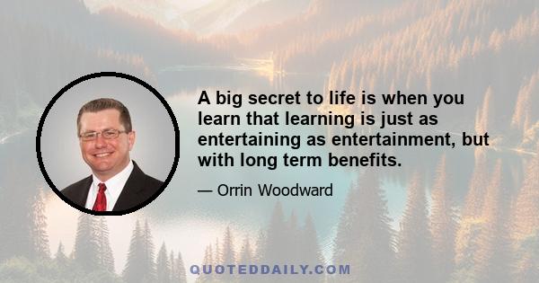 A big secret to life is when you learn that learning is just as entertaining as entertainment, but with long term benefits.