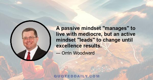 A passive mindset manages to live with mediocre, but an active mindset leads to change until excellence results.